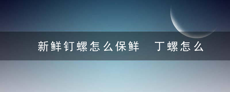 新鲜钉螺怎么保鲜 丁螺怎么存放时间长